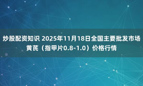 炒股配资知识 2025年11月18日全国主要批发市场黄芪（指甲片0.8-1.0）价格行情