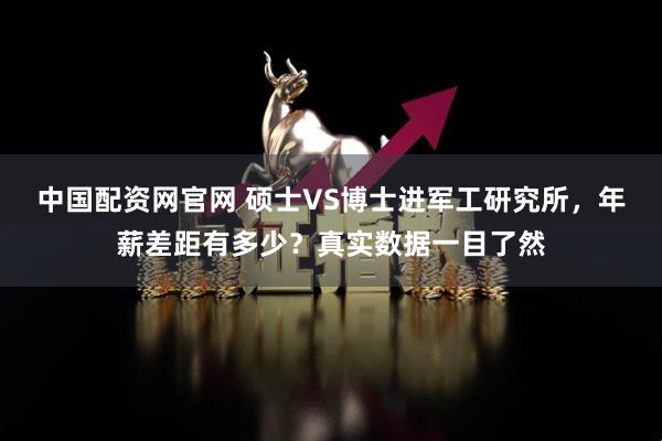 中国配资网官网 硕士VS博士进军工研究所,年薪差距有多少?真实数据一目了然